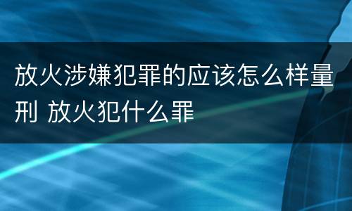 放火涉嫌犯罪的应该怎么样量刑 放火犯什么罪