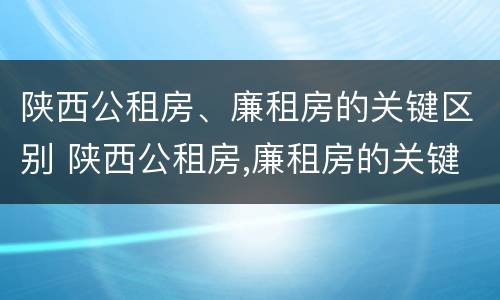 陕西公租房、廉租房的关键区别 陕西公租房,廉租房的关键区别是什么