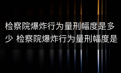 检察院爆炸行为量刑幅度是多少 检察院爆炸行为量刑幅度是多少啊
