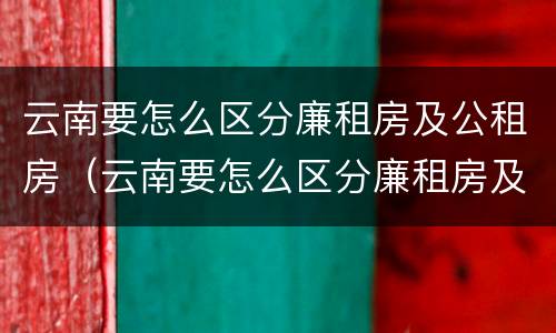 云南要怎么区分廉租房及公租房（云南要怎么区分廉租房及公租房的区别）