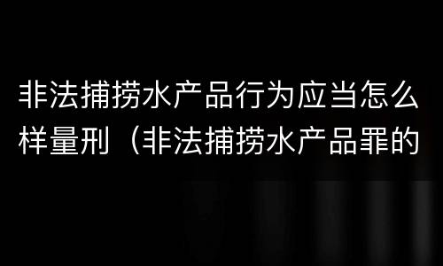 非法捕捞水产品行为应当怎么样量刑（非法捕捞水产品罪的量刑标准）