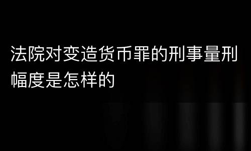 法院对变造货币罪的刑事量刑幅度是怎样的