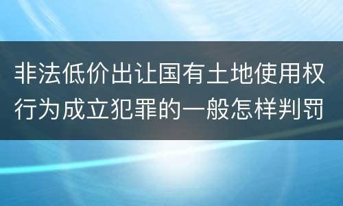 非法低价出让国有土地使用权行为成立犯罪的一般怎样判罚