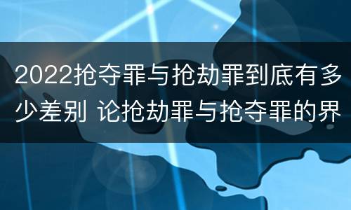 2022抢夺罪与抢劫罪到底有多少差别 论抢劫罪与抢夺罪的界限