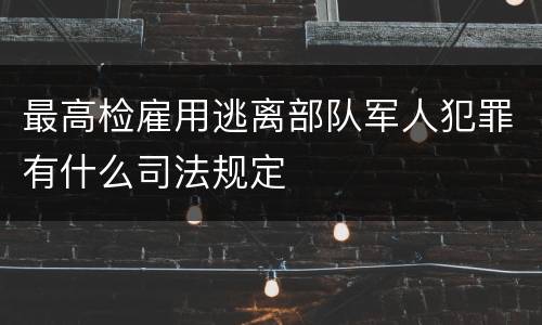 最高检雇用逃离部队军人犯罪有什么司法规定