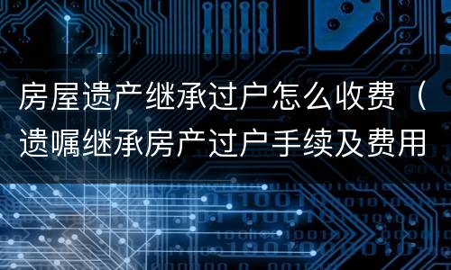 房屋遗产继承过户怎么收费（遗嘱继承房产过户手续及费用）