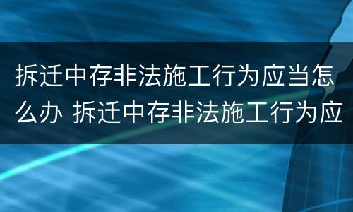 拆迁中存非法施工行为应当怎么办 拆迁中存非法施工行为应当怎么办手续