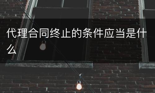 代理合同终止的条件应当是什么
