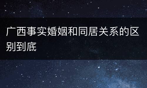 广西事实婚姻和同居关系的区别到底