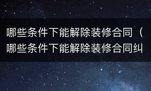 哪些条件下能解除装修合同（哪些条件下能解除装修合同纠纷）