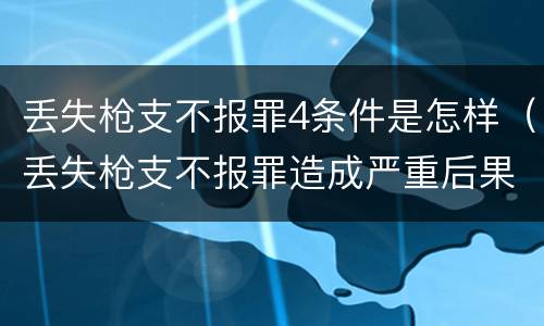 丢失枪支不报罪4条件是怎样（丢失枪支不报罪造成严重后果）