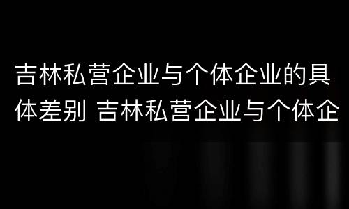 吉林私营企业与个体企业的具体差别 吉林私营企业与个体企业的具体差别在哪