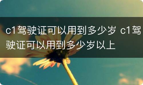 c1驾驶证可以用到多少岁 c1驾驶证可以用到多少岁以上