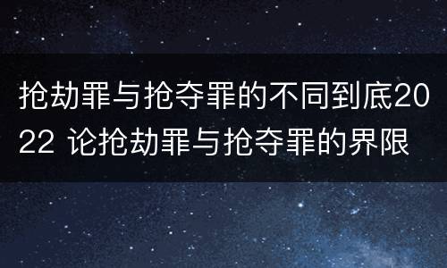 抢劫罪与抢夺罪的不同到底2022 论抢劫罪与抢夺罪的界限