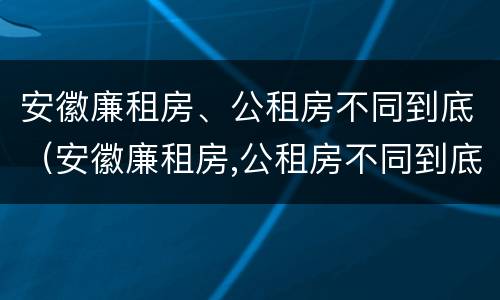 安徽廉租房、公租房不同到底（安徽廉租房,公租房不同到底有啥区别）