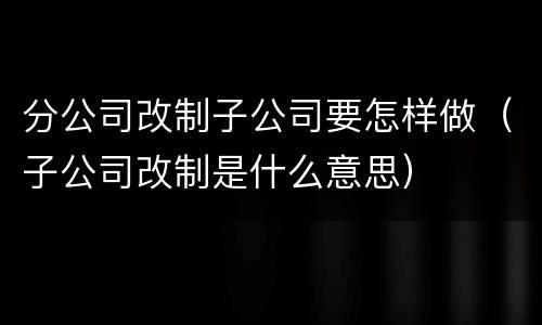 分公司改制子公司要怎样做（子公司改制是什么意思）