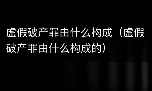 虚假破产罪由什么构成（虚假破产罪由什么构成的）