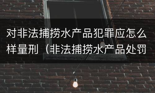 对非法捕捞水产品犯罪应怎么样量刑（非法捕捞水产品处罚的法律依据）