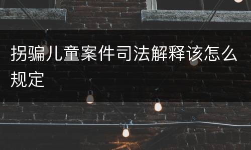 拐骗儿童案件司法解释该怎么规定