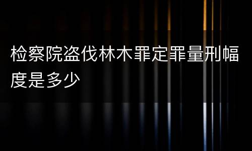 检察院盗伐林木罪定罪量刑幅度是多少