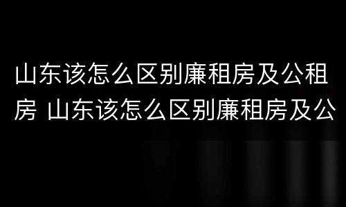 山东该怎么区别廉租房及公租房 山东该怎么区别廉租房及公租房呢