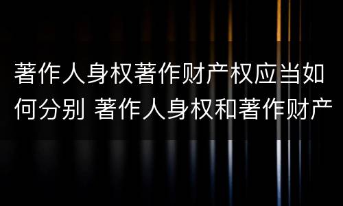 著作人身权著作财产权应当如何分别 著作人身权和著作财产权的保护期限