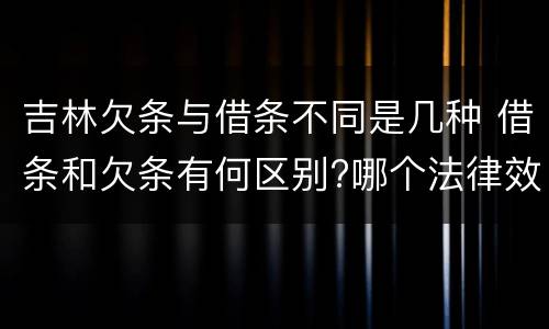 吉林欠条与借条不同是几种 借条和欠条有何区别?哪个法律效力更大?