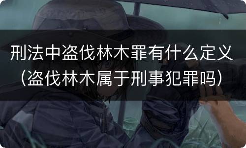 刑法中盗伐林木罪有什么定义（盗伐林木属于刑事犯罪吗）