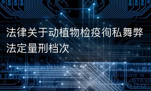 法律关于动植物检疫徇私舞弊法定量刑档次