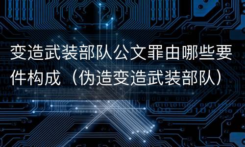 变造武装部队公文罪由哪些要件构成（伪造变造武装部队）