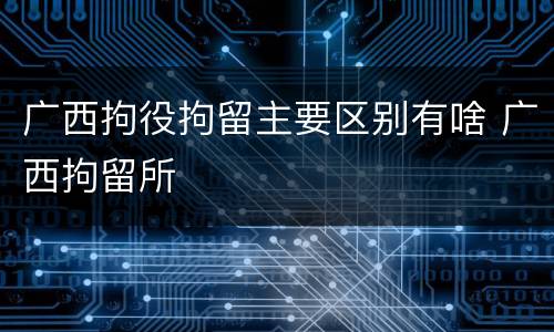 广西拘役拘留主要区别有啥 广西拘留所
