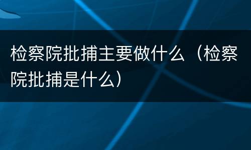 检察院批捕主要做什么（检察院批捕是什么）