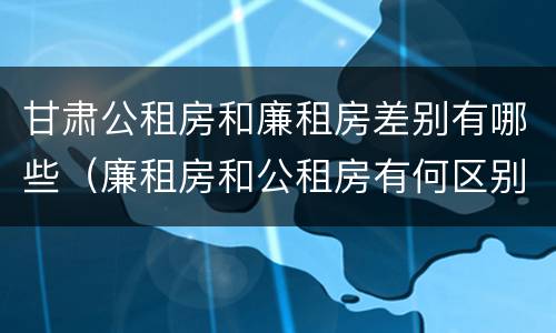 甘肃公租房和廉租房差别有哪些（廉租房和公租房有何区别）
