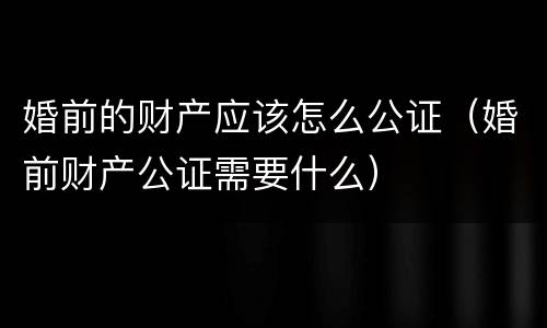 婚前的财产应该怎么公证（婚前财产公证需要什么）