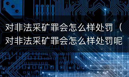 对非法采矿罪会怎么样处罚（对非法采矿罪会怎么样处罚呢）