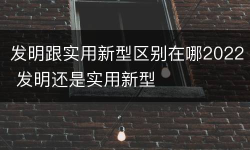 发明跟实用新型区别在哪2022 发明还是实用新型