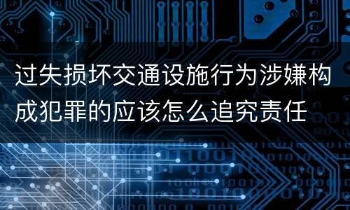 过失损坏交通设施行为涉嫌构成犯罪的应该怎么追究责任