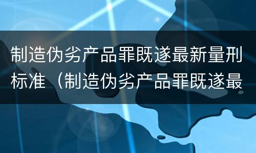 制造伪劣产品罪既遂最新量刑标准（制造伪劣产品罪既遂最新量刑标准）