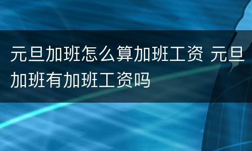 元旦加班怎么算加班工资 元旦加班有加班工资吗