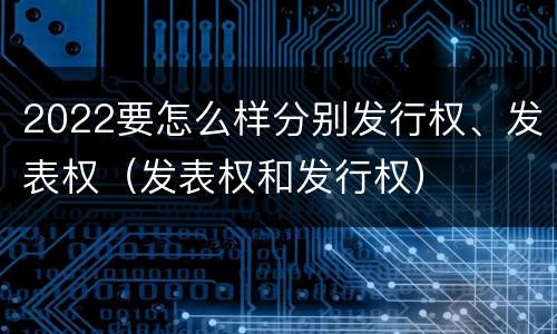 2022要怎么样分别发行权、发表权（发表权和发行权）