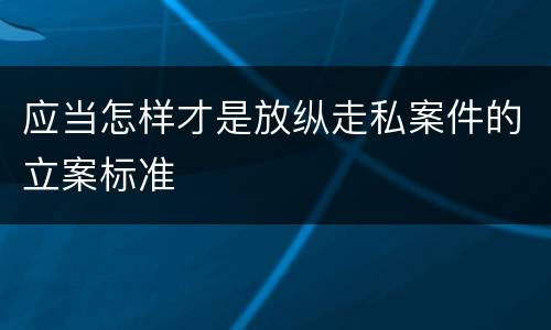 应当怎样才是放纵走私案件的立案标准