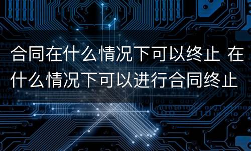 合同在什么情况下可以终止 在什么情况下可以进行合同终止