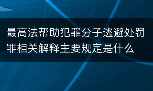 最高法帮助犯罪分子逃避处罚罪相关解释主要规定是什么