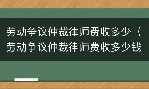 劳动争议仲裁律师费收多少（劳动争议仲裁律师费收多少钱）