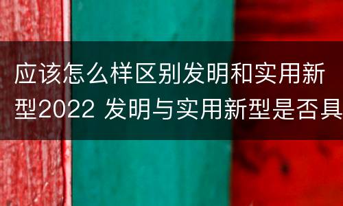 应该怎么样区别发明和实用新型2022 发明与实用新型是否具有实用性