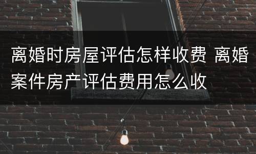 离婚时房屋评估怎样收费 离婚案件房产评估费用怎么收