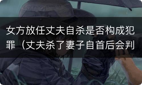 女方放任丈夫自杀是否构成犯罪（丈夫杀了妻子自首后会判死刑吗）