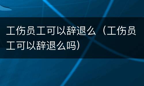 工伤员工可以辞退么（工伤员工可以辞退么吗）