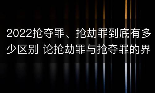 2022抢夺罪、抢劫罪到底有多少区别 论抢劫罪与抢夺罪的界限