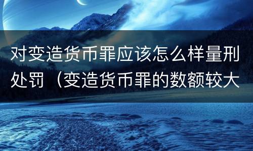 对变造货币罪应该怎么样量刑处罚（变造货币罪的数额较大）